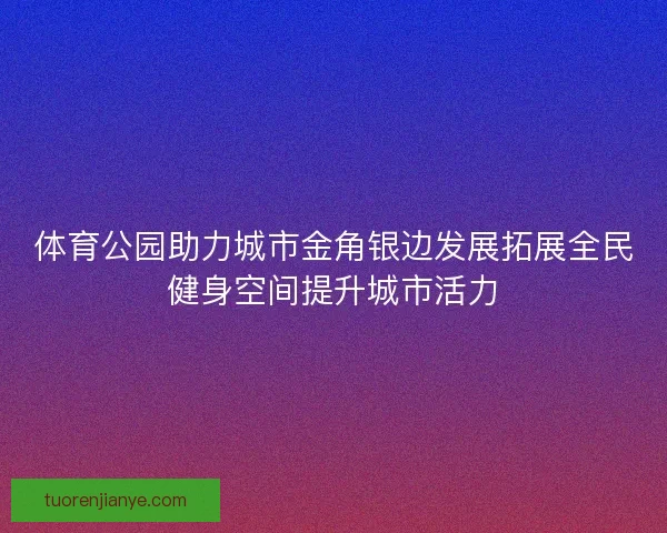 体育公园助力城市金角银边发展拓展全民健身空间提升城市活力