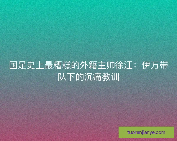 国足史上最糟糕的外籍主帅徐江：伊万带队下的沉痛教训