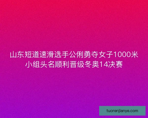 山东短道速滑选手公俐勇夺女子1000米小组头名顺利晋级冬奥14决赛 山东短道速滑选手公俐勇夺女子1000米小组头名顺利晋级冬奥14决赛