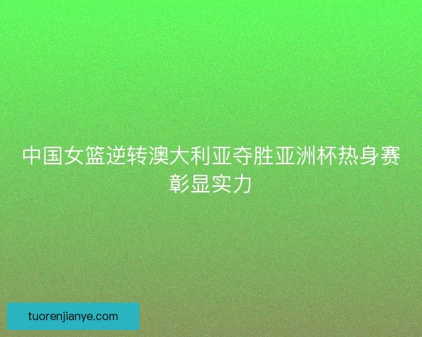 中国女篮逆转澳大利亚夺胜亚洲杯热身赛彰显实力 中国女篮逆转澳大利亚夺胜亚洲杯热身赛彰显实力