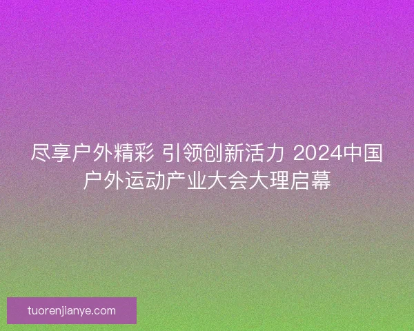 尽享户外精彩 引领创新活力 2024中国户外运动产业大会大理启幕 尽享户外精彩 引领创新活力 2024中国户外运动产业大会大理启幕