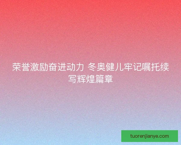荣誉激励奋进动力 冬奥健儿牢记嘱托续写辉煌篇章 荣誉激励奋进动力 冬奥健儿牢记嘱托续写辉煌篇章