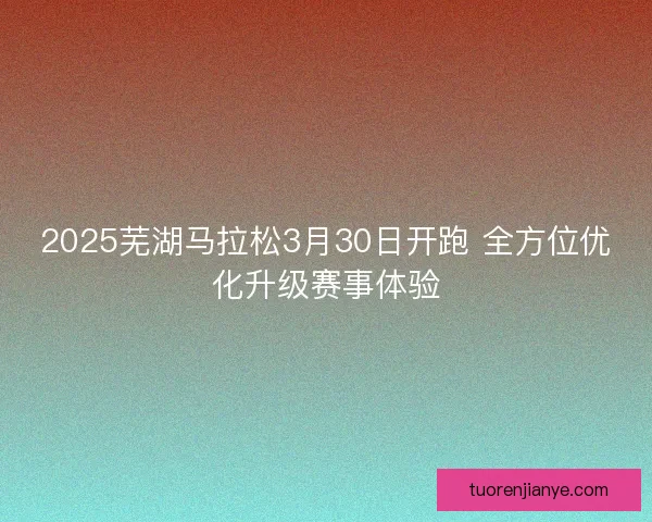 2025芜湖马拉松3月30日开跑 全方位优化升级赛事体验 2025芜湖马拉松3月30日开跑 全方位优化升级赛事体验