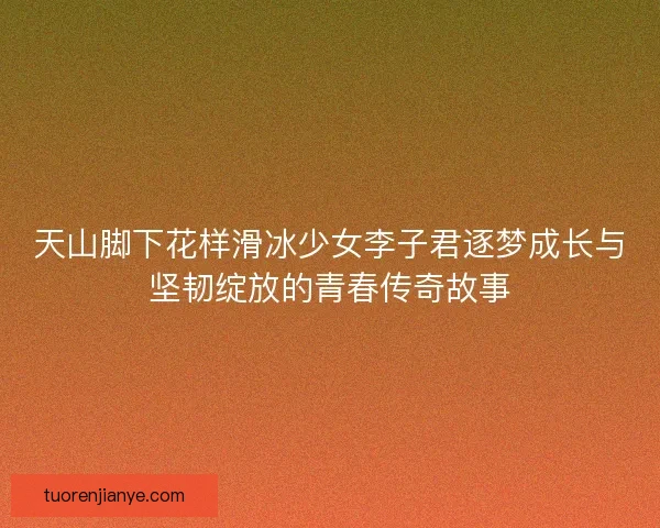 天山脚下花样滑冰少女李子君逐梦成长与坚韧绽放的青春传奇故事