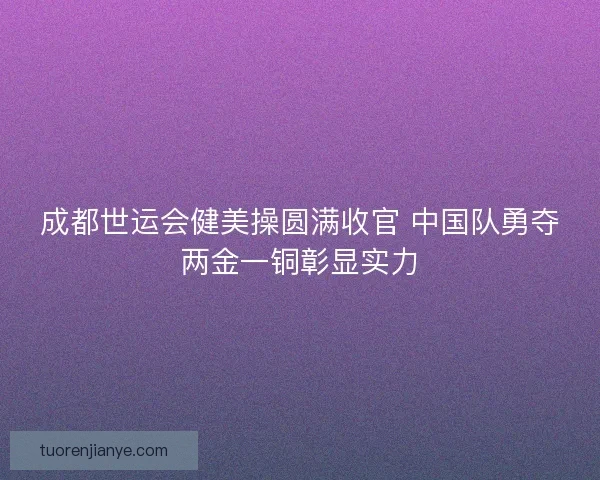 成都世运会健美操圆满收官 中国队勇夺两金一铜彰显实力 成都世运会健美操圆满收官 中国队勇夺两金一铜彰显实力