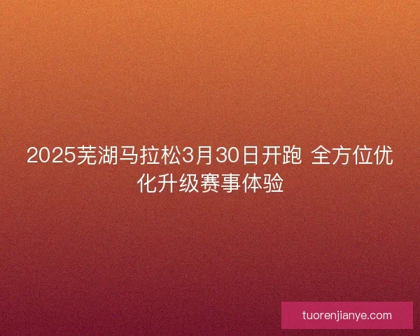 2025芜湖马拉松3月30日开跑 全方位优化升级赛事体验 2025芜湖马拉松3月30日开跑 全方位优化升级赛事体验