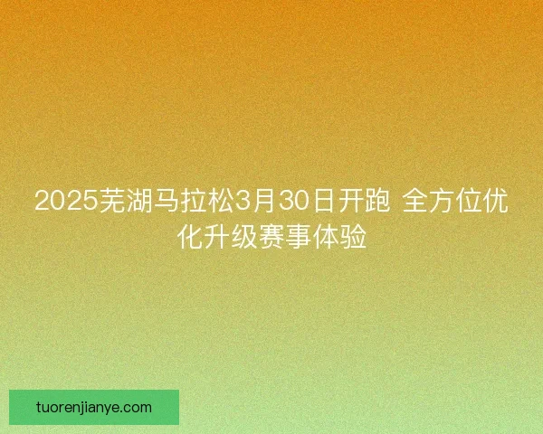 2025芜湖马拉松3月30日开跑 全方位优化升级赛事体验 2025芜湖马拉松3月30日开跑 全方位优化升级赛事体验