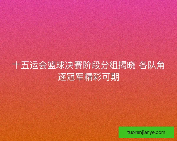 十五运会篮球决赛阶段分组揭晓 各队角逐冠军精彩可期