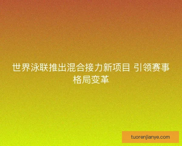 世界泳联推出混合接力新项目 引领赛事格局变革 世界泳联推出混合接力新项目 引领赛事格局变革