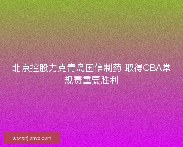 北京控股力克青岛国信制药 取得CBA常规赛重要胜利 北京控股力克青岛国信制药 取得CBA常规赛重要胜利