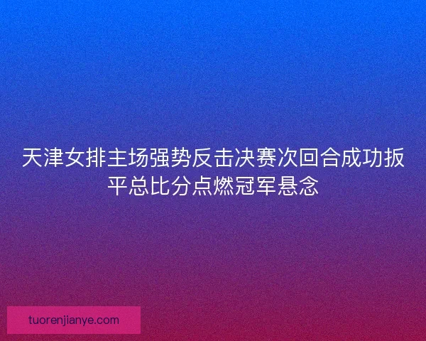 天津女排主场强势反击决赛次回合成功扳平总比分点燃冠军悬念 天津女排主场强势反击决赛次回合成功扳平总比分点燃冠军悬念