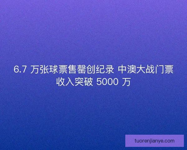 6.7 万张球票售罄创纪录 中澳大战门票收入突破 5000 万 6.7 万张球票售罄创纪录 中澳大战门票收入突破 5000 万
