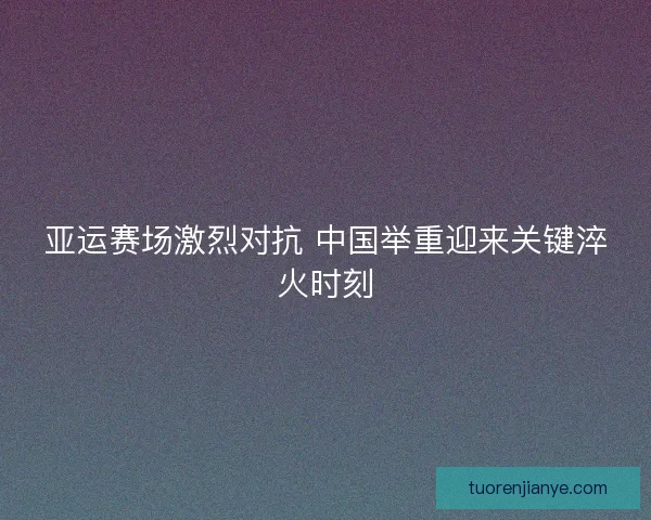 亚运赛场激烈对抗 中国举重迎来关键淬火时刻 亚运赛场激烈对抗 中国举重迎来关键淬火时刻